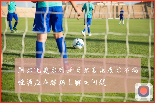 阿尔比奥尔对亚马尔言论表示不满强调应在球场上解决问题