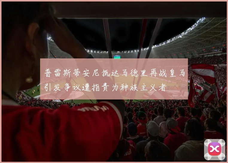 普雷斯蒂安尼抵达马德里再战皇马引发争议遭指责为种族主义者