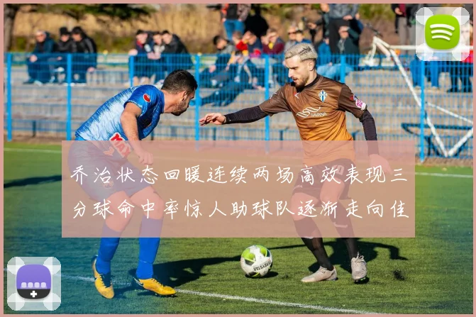 乔治状态回暖连续两场高效表现三分球命中率惊人助球队逐渐走向佳境