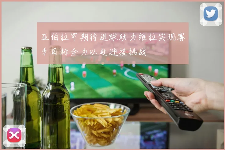 亚伯拉罕期待进球助力维拉实现赛季目标全力以赴迎接挑战