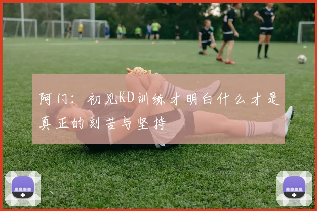 阿门：初见KD训练才明白什么才是真正的刻苦与坚持