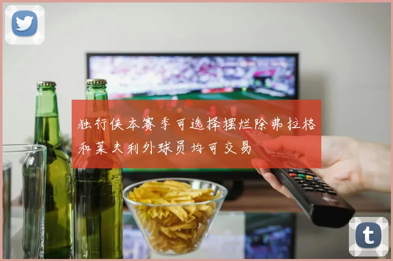 独行侠本赛季可选择摆烂除弗拉格和莱夫利外球员均可交易