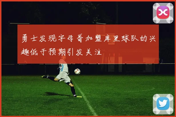 勇士发现字母哥加盟库里球队的兴趣低于预期引发关注
