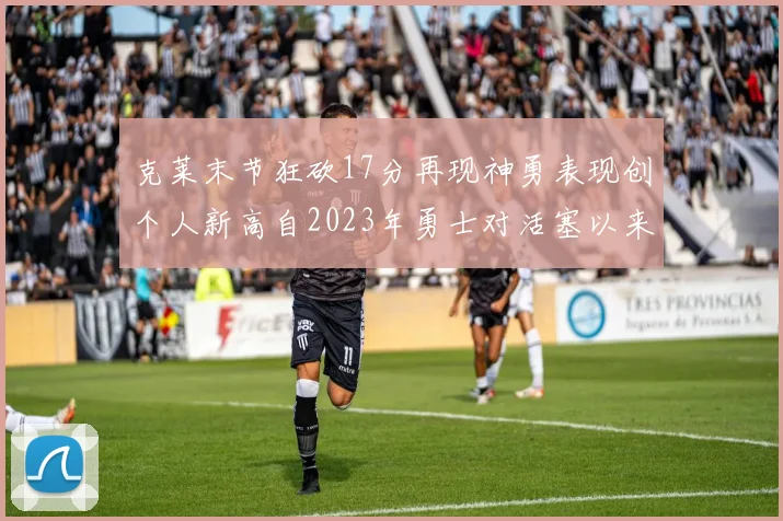 克莱末节狂砍17分再现神勇表现创个人新高自2023年勇士对活塞以来