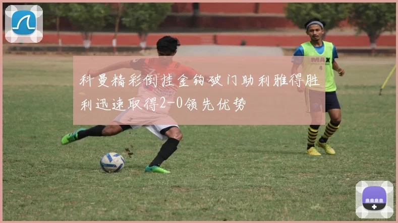 科曼精彩倒挂金钩破门助利雅得胜利迅速取得2-0领先优势