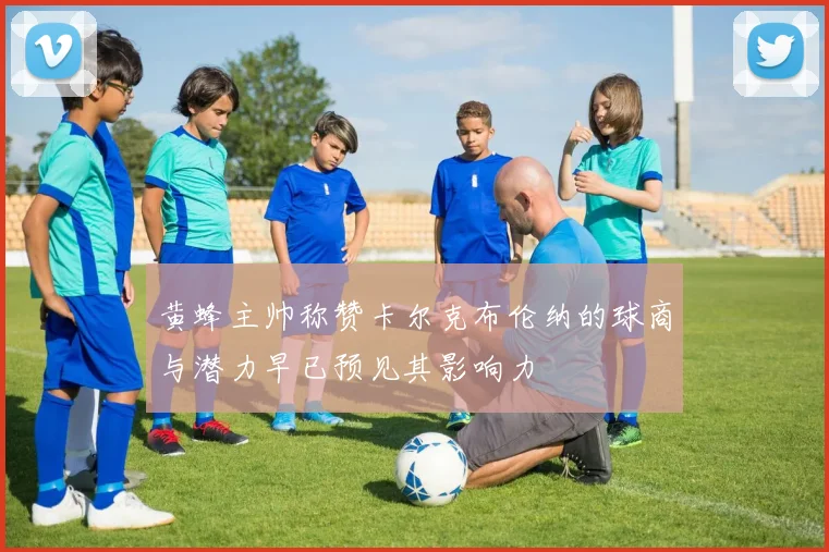 黄蜂主帅称赞卡尔克布伦纳的球商与潜力早已预见其影响力