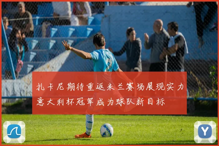 扎卡尼期待重返米兰赛场展现实力意大利杯冠军成为球队新目标