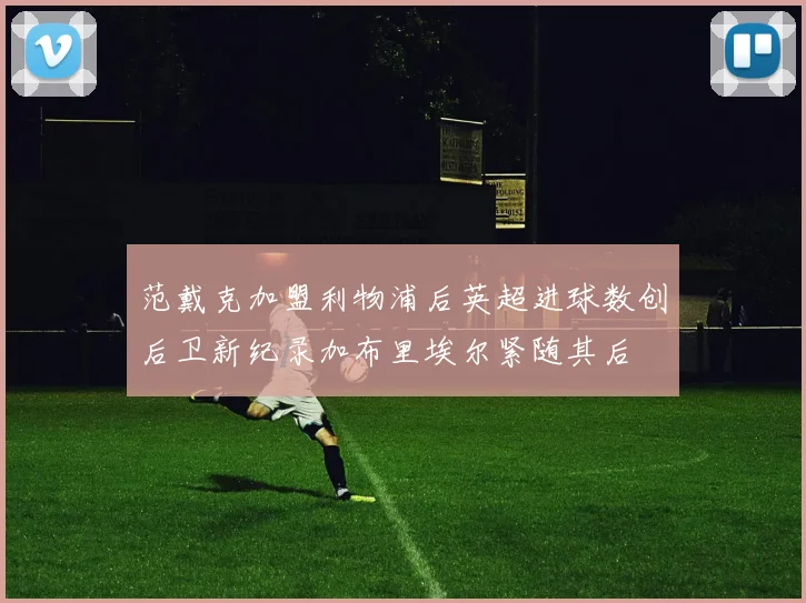 范戴克加盟利物浦后英超进球数创后卫新纪录加布里埃尔紧随其后