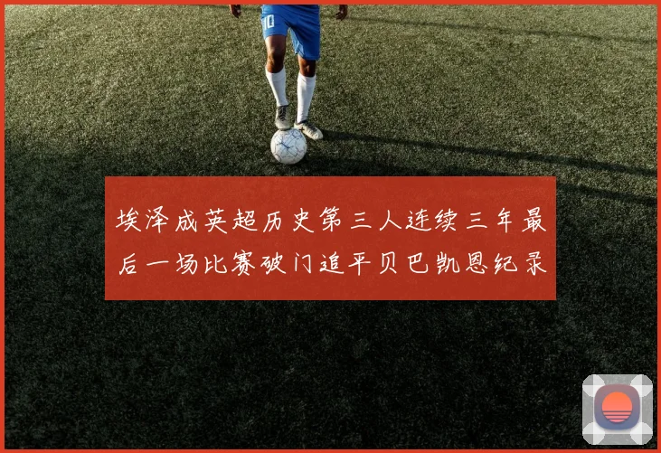 埃泽成英超历史第三人连续三年最后一场比赛破门追平贝巴凯恩纪录
