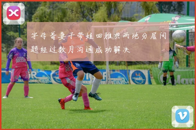 字母哥妻子带娃回雅典两地分居问题经过数月沟通成功解决