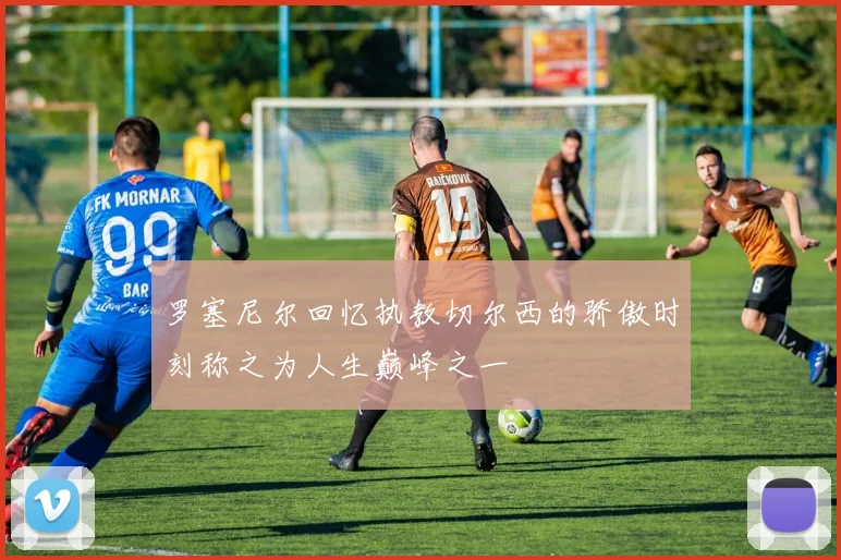 罗塞尼尔回忆执教切尔西的骄傲时刻称之为人生巅峰之一