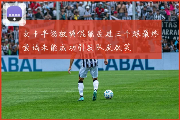 麦卡半场被调侃能否进三个球最终尝试未能成功引发队友欢笑