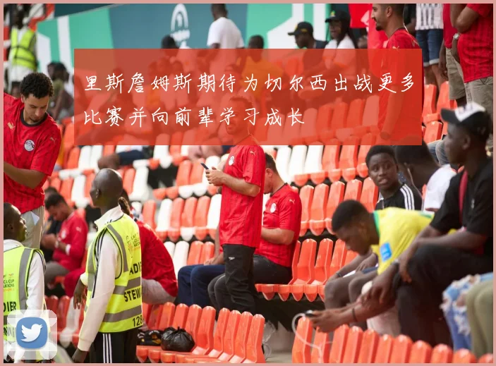 里斯詹姆斯期待为切尔西出战更多比赛并向前辈学习成长