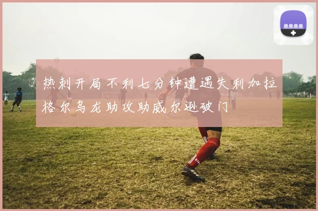 热刺开局不利七分钟遭遇失利加拉格尔乌龙助攻助威尔逊破门