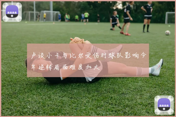 卢谈小卡与比尔受伤对球队影响今年逆转局面难度加大