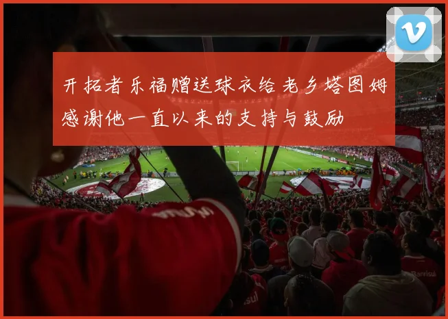 开拓者乐福赠送球衣给老乡塔图姆感谢他一直以来的支持与鼓励