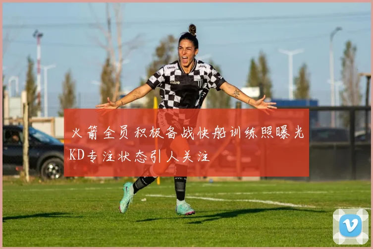 火箭全员积极备战快船训练照曝光KD专注状态引人关注