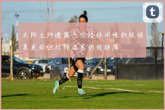 太阳主帅透露杰伦格林训练积极恢复良好但对阵活塞仍将缺席