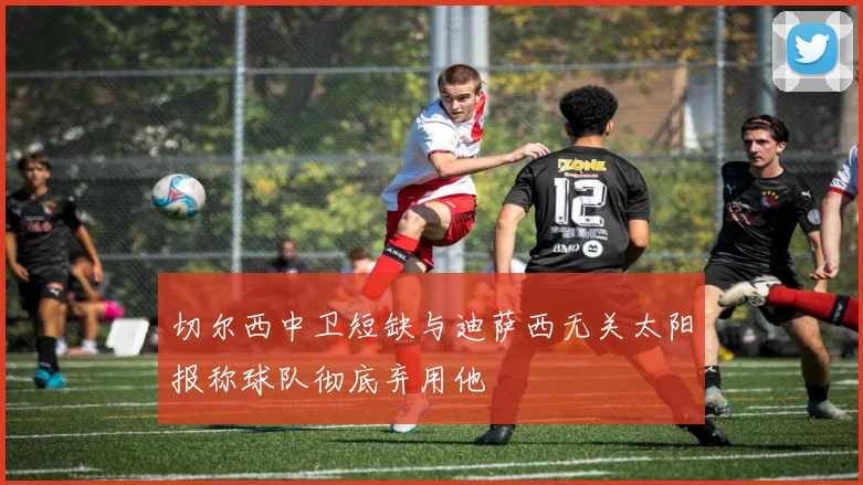 切尔西中卫短缺与迪萨西无关太阳报称球队彻底弃用他