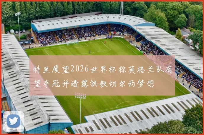 特里展望2026世界杯称英格兰队有望夺冠并透露执教切尔西梦想