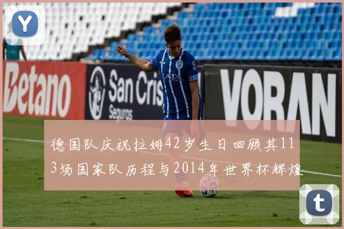 德国队庆祝拉姆42岁生日回顾其113场国家队历程与2014年世界杯辉煌