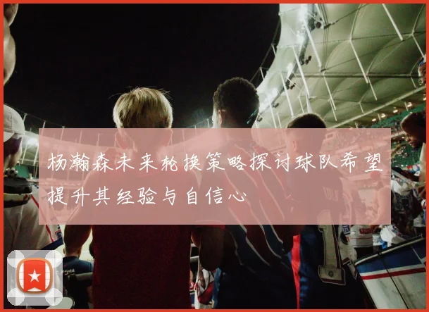 杨瀚森未来轮换策略探讨球队希望提升其经验与自信心