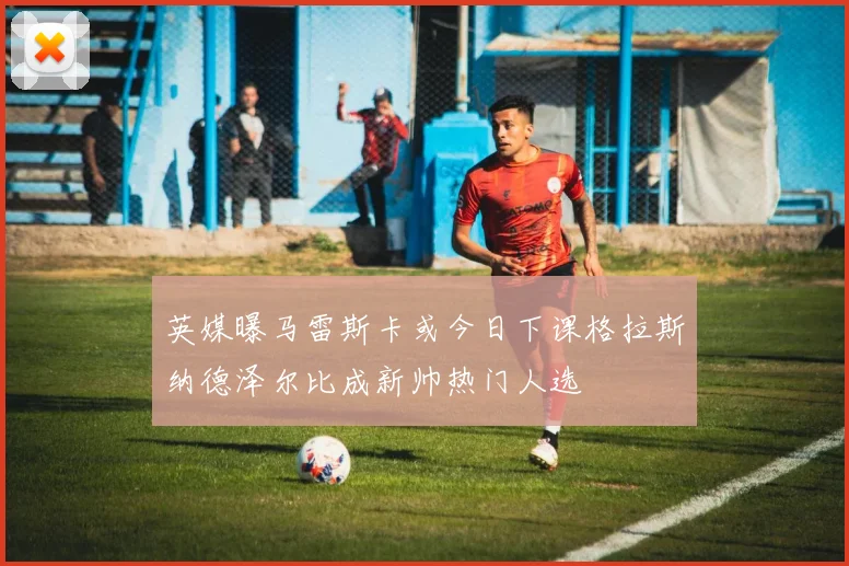 英媒曝马雷斯卡或今日下课格拉斯纳德泽尔比成新帅热门人选