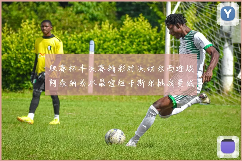 联赛杯半决赛精彩对决切尔西迎战阿森纳或水晶宫纽卡斯尔挑战曼城