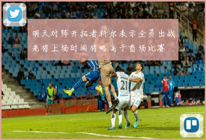 明天对阵开拓者科尔表示全员出战老将上场时间将略高于首场比赛
