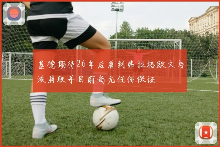 基德期待26年后看到弗拉格欧文与浓眉联手目前尚无任何保证