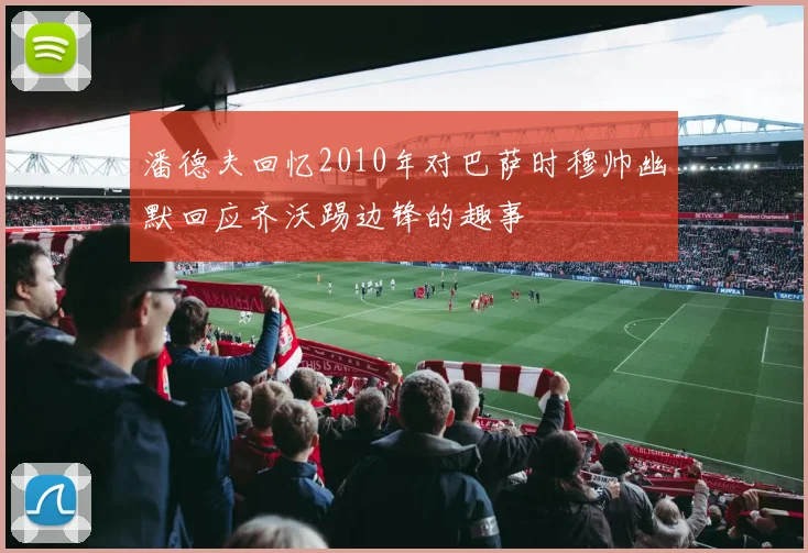 潘德夫回忆2010年对巴萨时穆帅幽默回应齐沃踢边锋的趣事