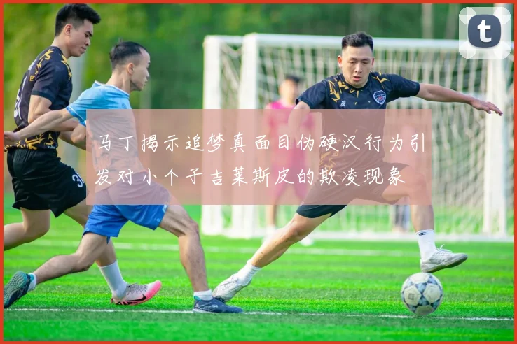 马丁揭示追梦真面目伪硬汉行为引发对小个子吉莱斯皮的欺凌现象