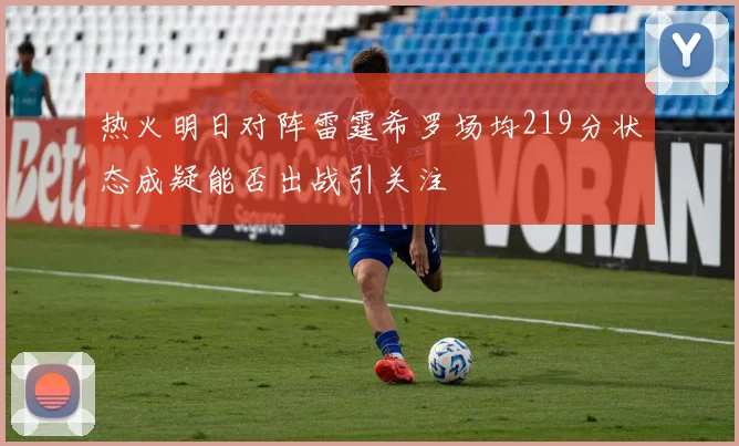 热火明日对阵雷霆希罗场均219分状态成疑能否出战引关注