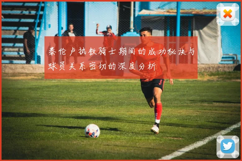 泰伦卢执教骑士期间的成功秘诀与球员关系密切的深度分析