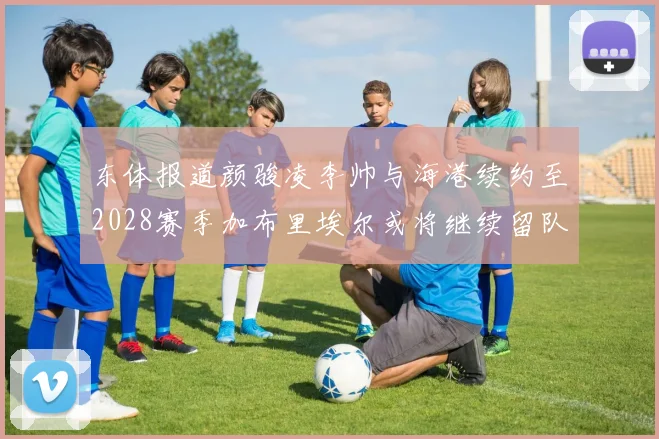 东体报道颜骏凌李帅与海港续约至2028赛季加布里埃尔或将继续留队