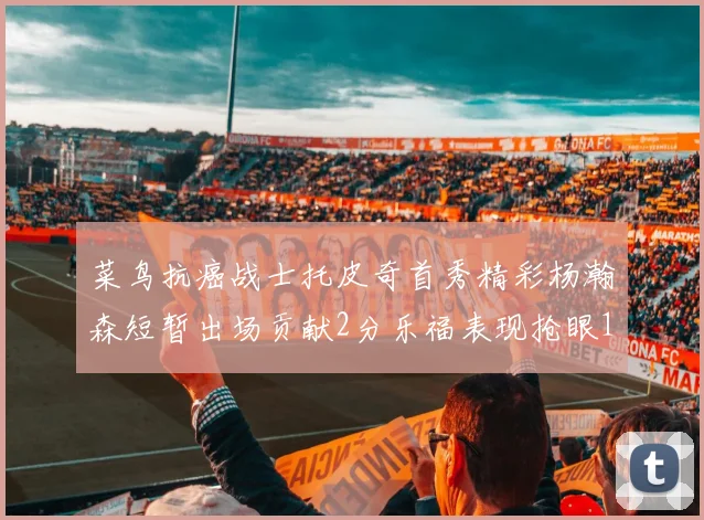 菜鸟抗癌战士托皮奇首秀精彩杨瀚森短暂出场贡献2分乐福表现抢眼14分钟斩获11分2助