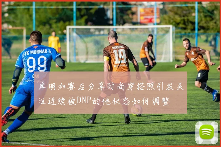 库明加赛后分享时尚穿搭照引发关注连续被DNP的他状态如何调整