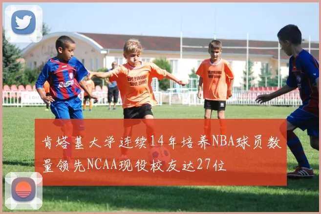 肯塔基大学连续14年培养NBA球员数量领先NCAA现役校友达27位
