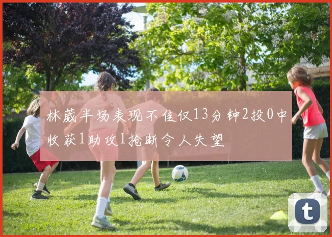 林葳半场表现不佳仅13分钟2投0中收获1助攻1抢断令人失望