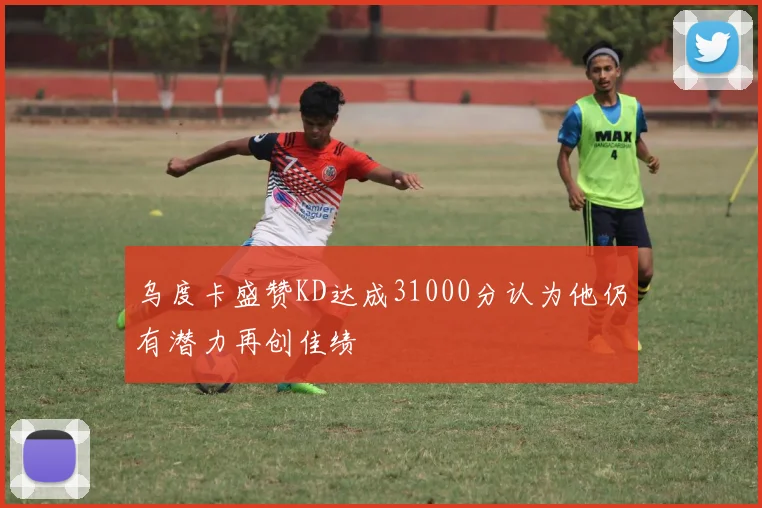 乌度卡盛赞KD达成31000分认为他仍有潜力再创佳绩